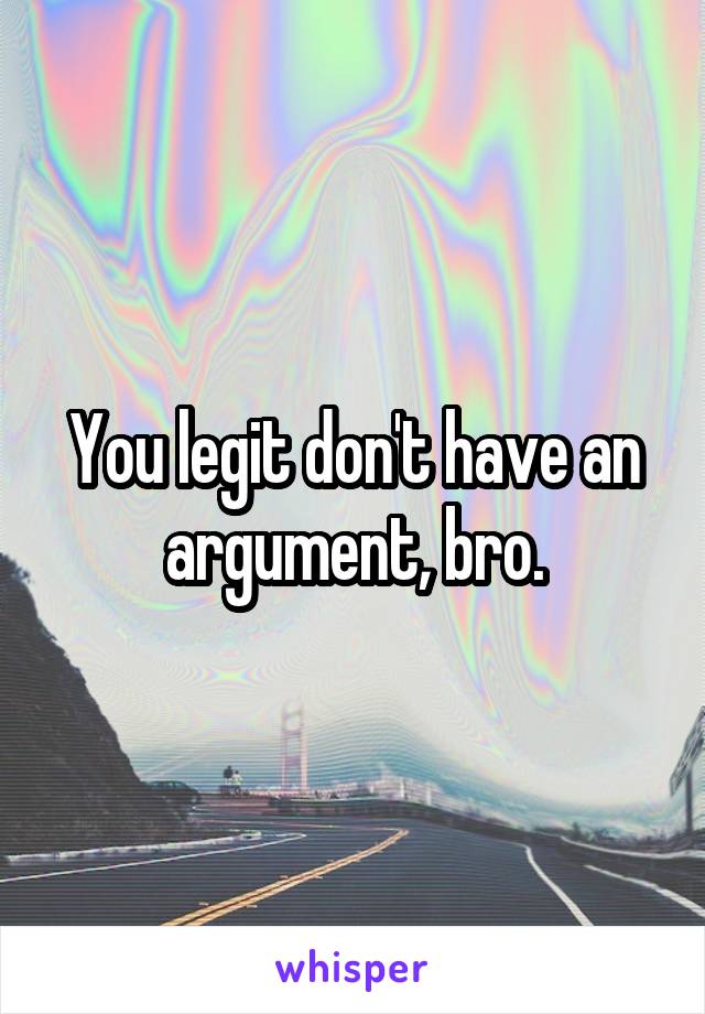 You legit don't have an argument, bro.