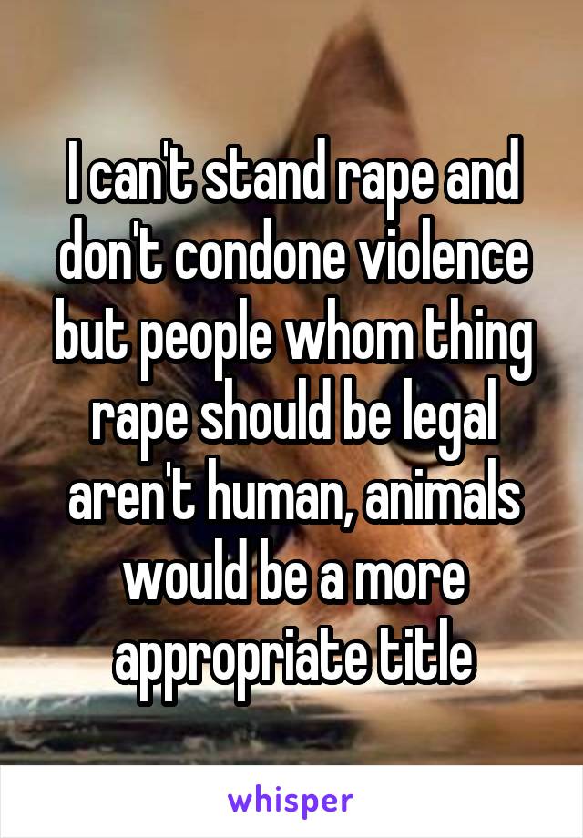 I can't stand rape and don't condone violence but people whom thing rape should be legal aren't human, animals would be a more appropriate title