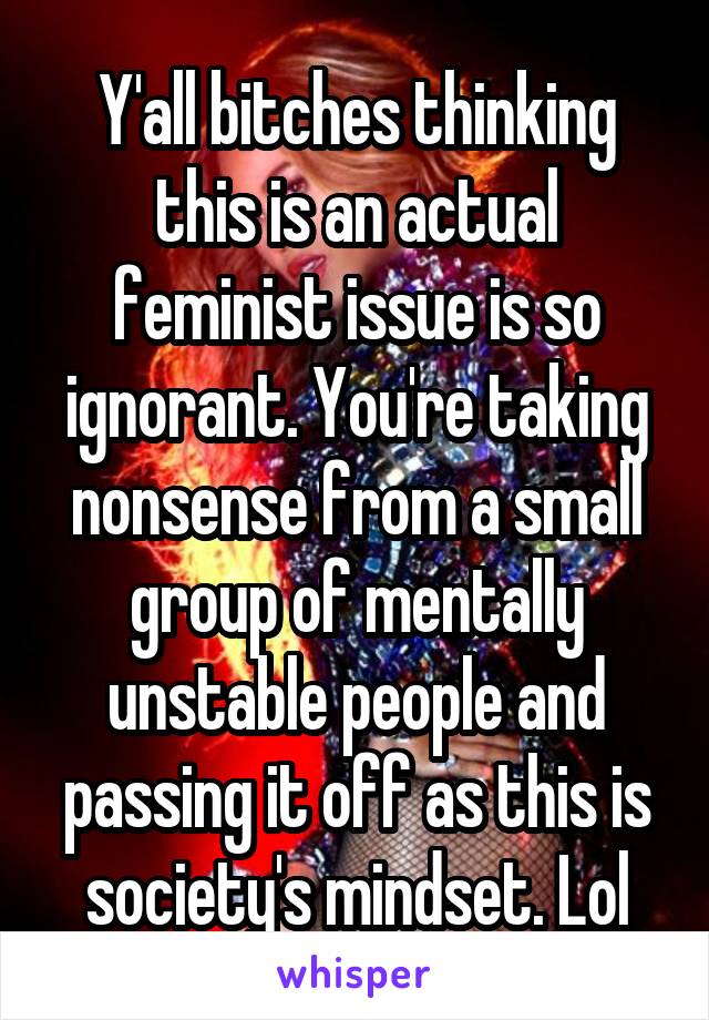 Y'all bitches thinking this is an actual feminist issue is so ignorant. You're taking nonsense from a small group of mentally unstable people and passing it off as this is society's mindset. Lol