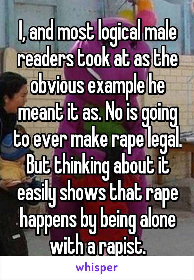 I, and most logical male readers took at as the obvious example he meant it as. No is going to ever make rape legal. But thinking about it easily shows that rape happens by being alone with a rapist.