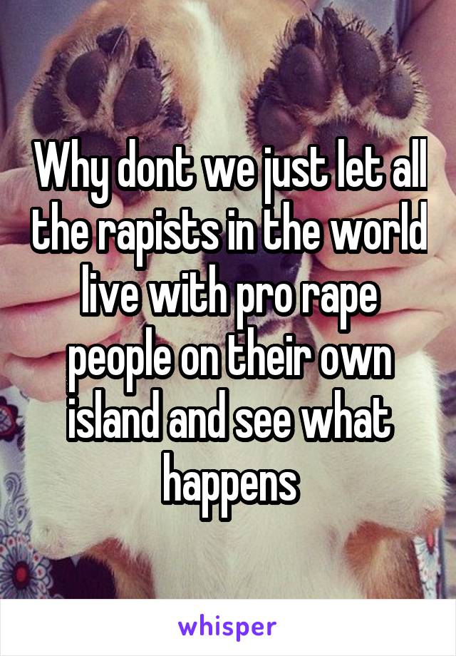 Why dont we just let all the rapists in the world live with pro rape people on their own island and see what happens