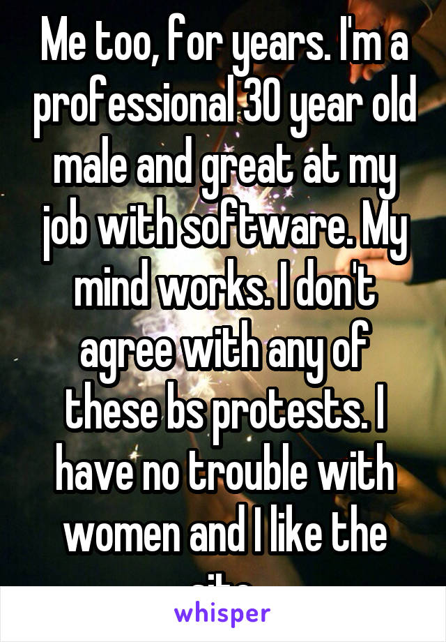 Me too, for years. I'm a professional 30 year old male and great at my job with software. My mind works. I don't agree with any of these bs protests. I have no trouble with women and I like the site.