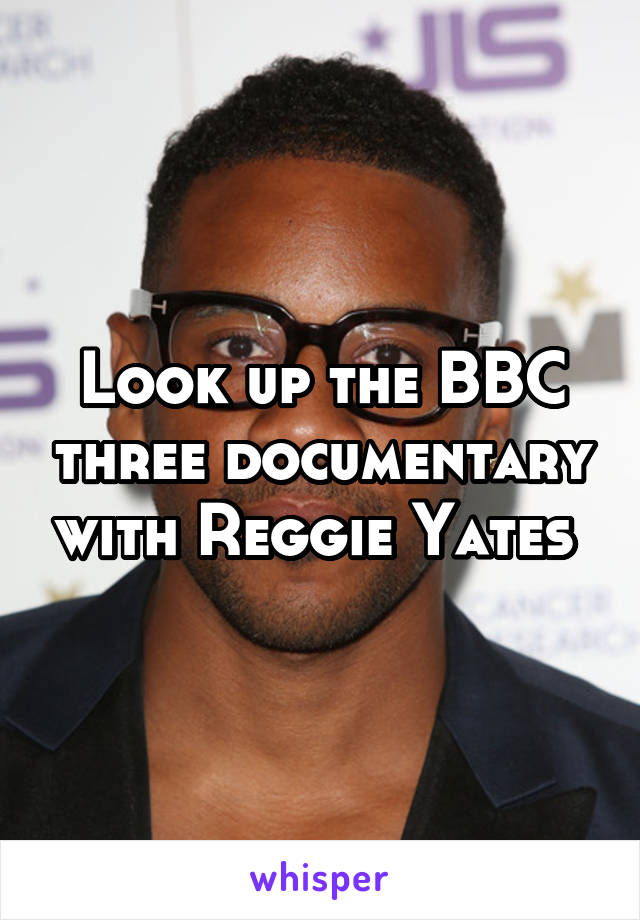 Look up the BBC three documentary with Reggie Yates 