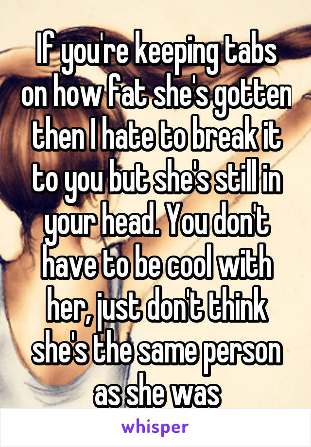 If you're keeping tabs on how fat she's gotten then I hate to break it to you but she's still in your head. You don't have to be cool with her, just don't think she's the same person as she was