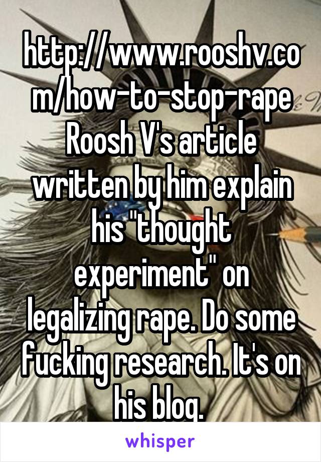 http://www.rooshv.com/how-to-stop-rape
Roosh V's article written by him explain his "thought experiment" on legalizing rape. Do some fucking research. It's on his blog. 