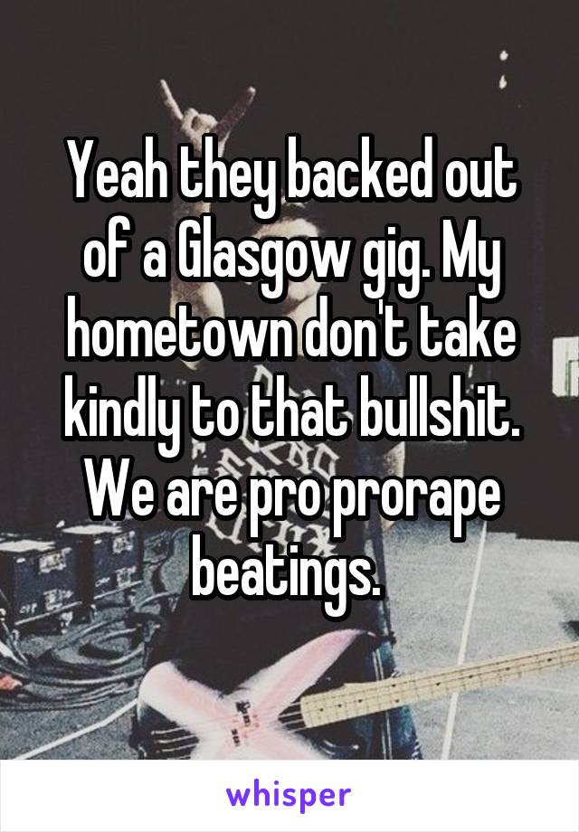 Yeah they backed out of a Glasgow gig. My hometown don't take kindly to that bullshit. We are pro prorape beatings. 
