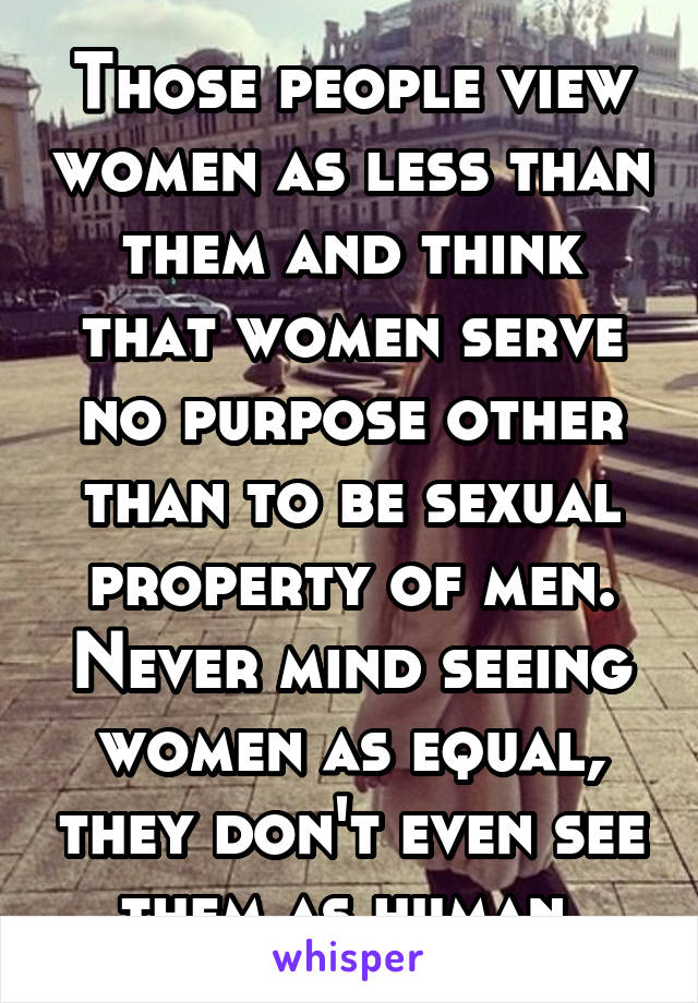 Those people view women as less than them and think that women serve no purpose other than to be sexual property of men. Never mind seeing women as equal, they don't even see them as human.