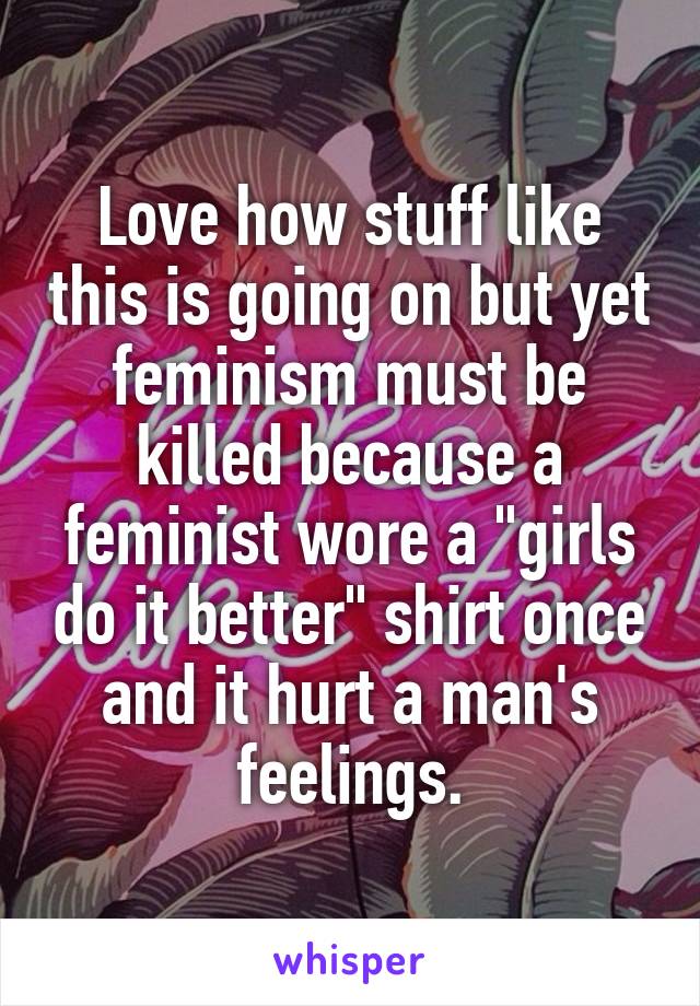 Love how stuff like this is going on but yet feminism must be killed because a feminist wore a "girls do it better" shirt once and it hurt a man's feelings.