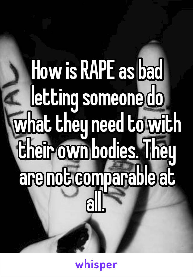 How is RAPE as bad letting someone do what they need to with their own bodies. They are not comparable at all. 