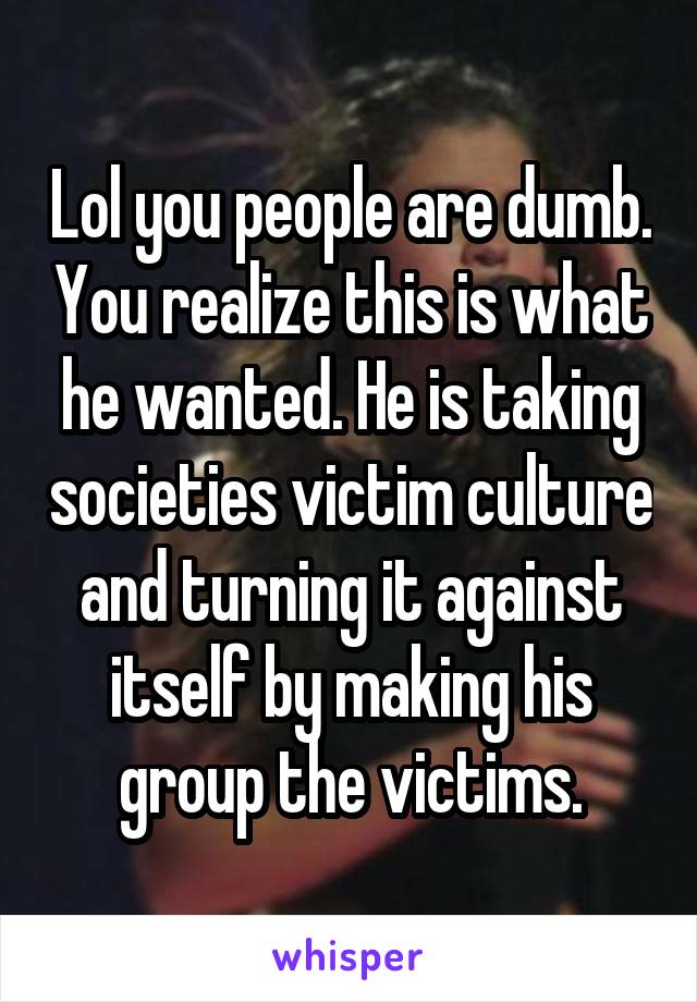 Lol you people are dumb. You realize this is what he wanted. He is taking societies victim culture and turning it against itself by making his group the victims.