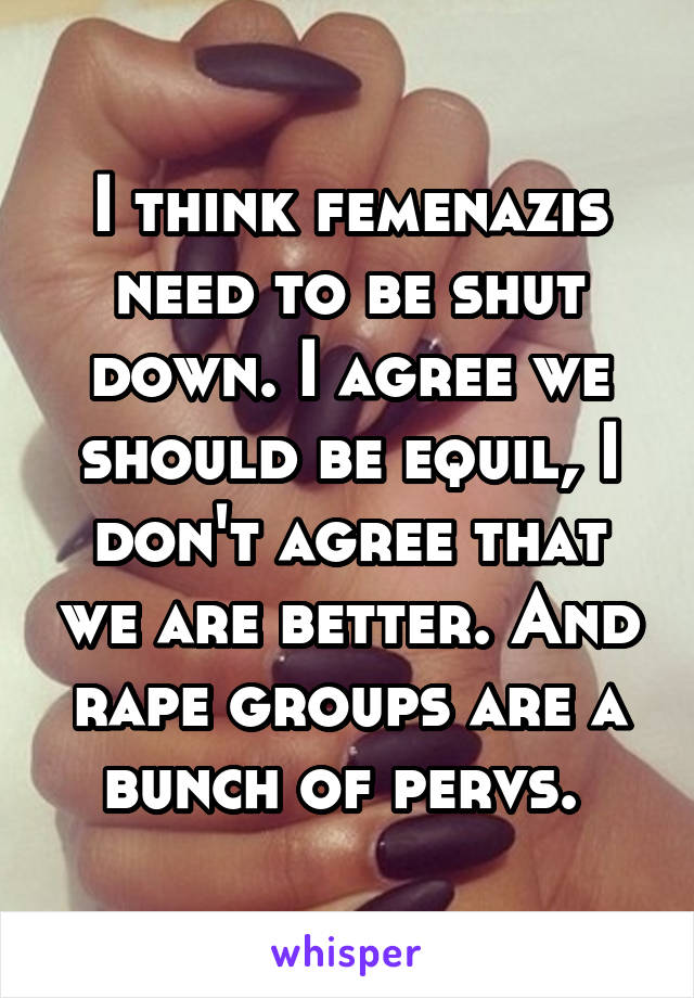 I think femenazis need to be shut down. I agree we should be equil, I don't agree that we are better. And rape groups are a bunch of pervs. 