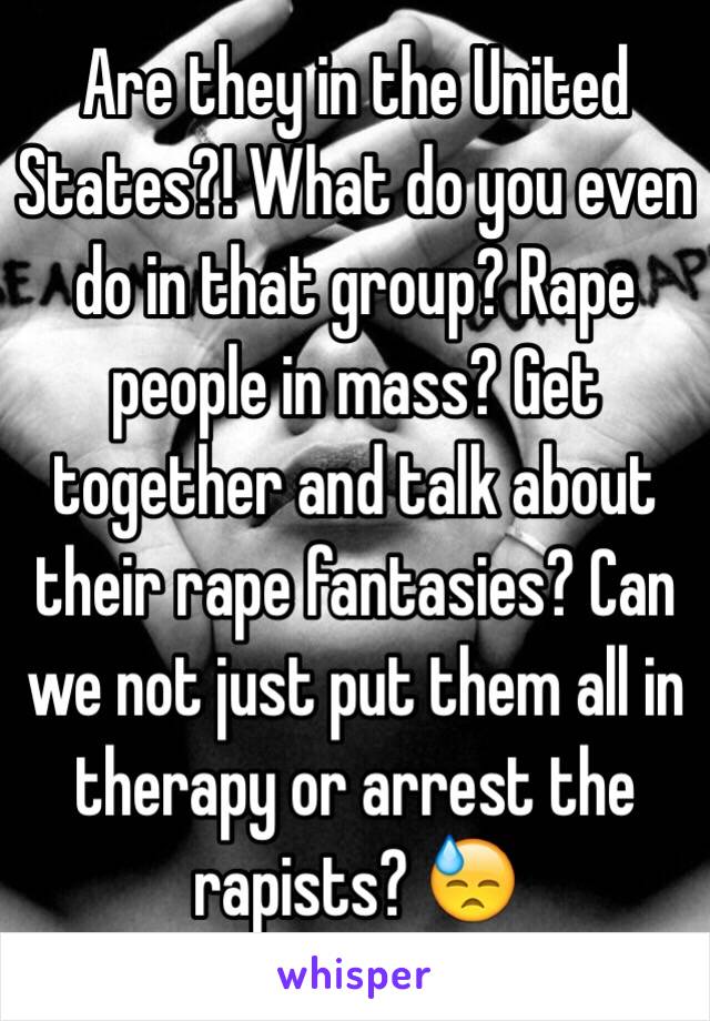 Are they in the United States?! What do you even do in that group? Rape people in mass? Get together and talk about their rape fantasies? Can we not just put them all in therapy or arrest the rapists? 😓