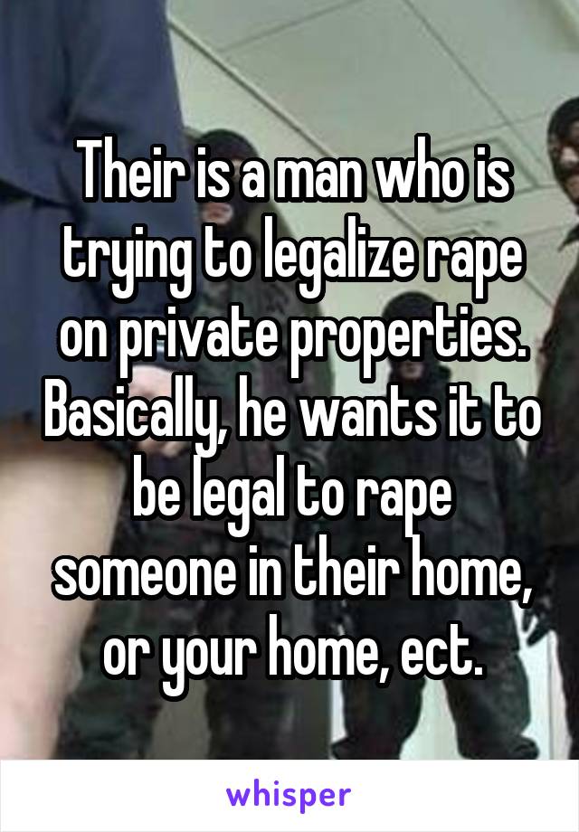 Their is a man who is trying to legalize rape on private properties. Basically, he wants it to be legal to rape someone in their home, or your home, ect.