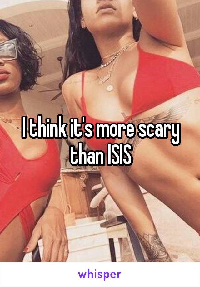 I think it's more scary than ISIS