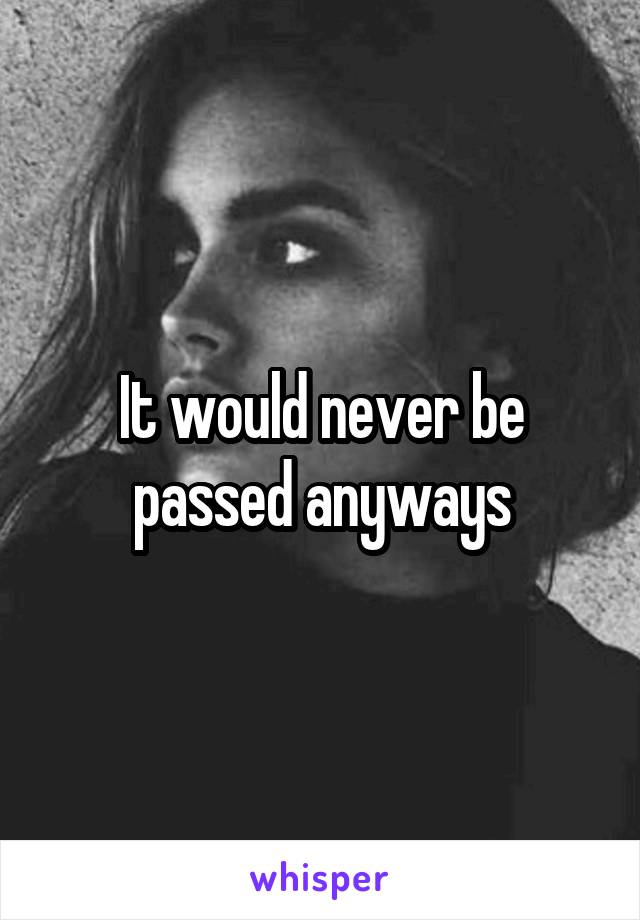 It would never be passed anyways