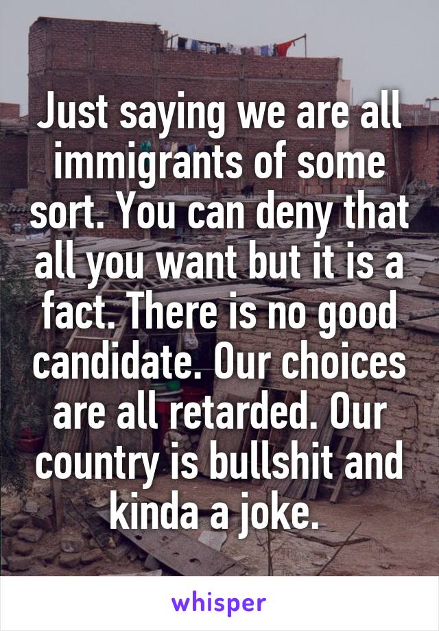 Just saying we are all immigrants of some sort. You can deny that all you want but it is a fact. There is no good candidate. Our choices are all retarded. Our country is bullshit and kinda a joke. 