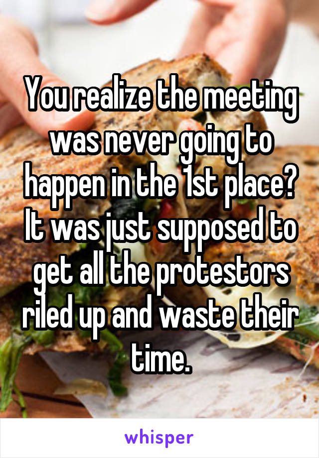 You realize the meeting was never going to happen in the 1st place? It was just supposed to get all the protestors riled up and waste their time.