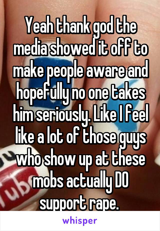 Yeah thank god the media showed it off to make people aware and hopefully no one takes him seriously. Like I feel like a lot of those guys who show up at these mobs actually DO support rape. 