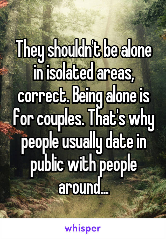 They shouldn't be alone in isolated areas, correct. Being alone is for couples. That's why people usually date in public with people around...