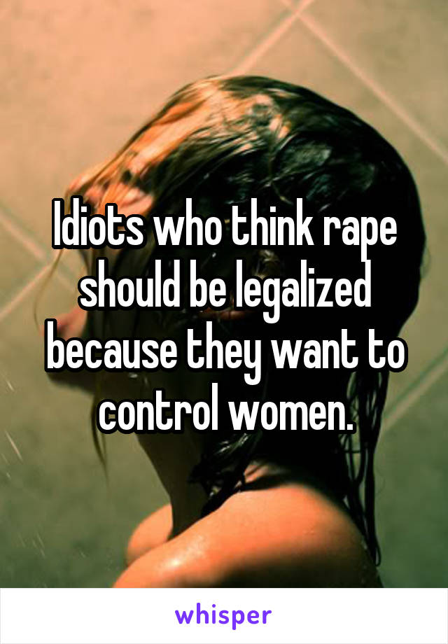 Idiots who think rape should be legalized because they want to control women.