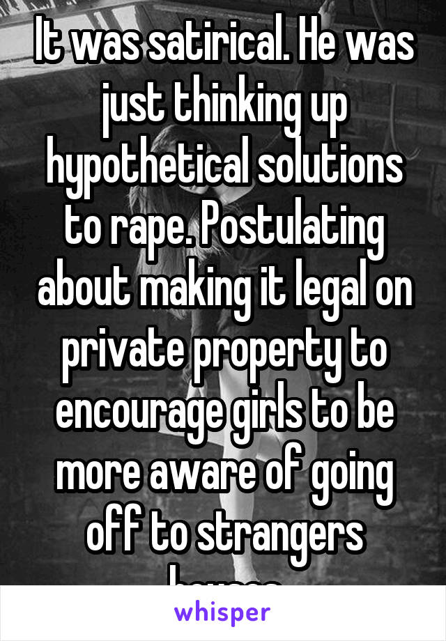 It was satirical. He was just thinking up hypothetical solutions to rape. Postulating about making it legal on private property to encourage girls to be more aware of going off to strangers houses