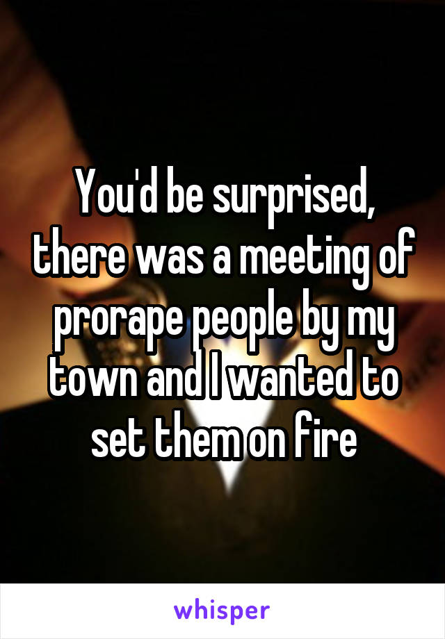 You'd be surprised, there was a meeting of prorape people by my town and I wanted to set them on fire