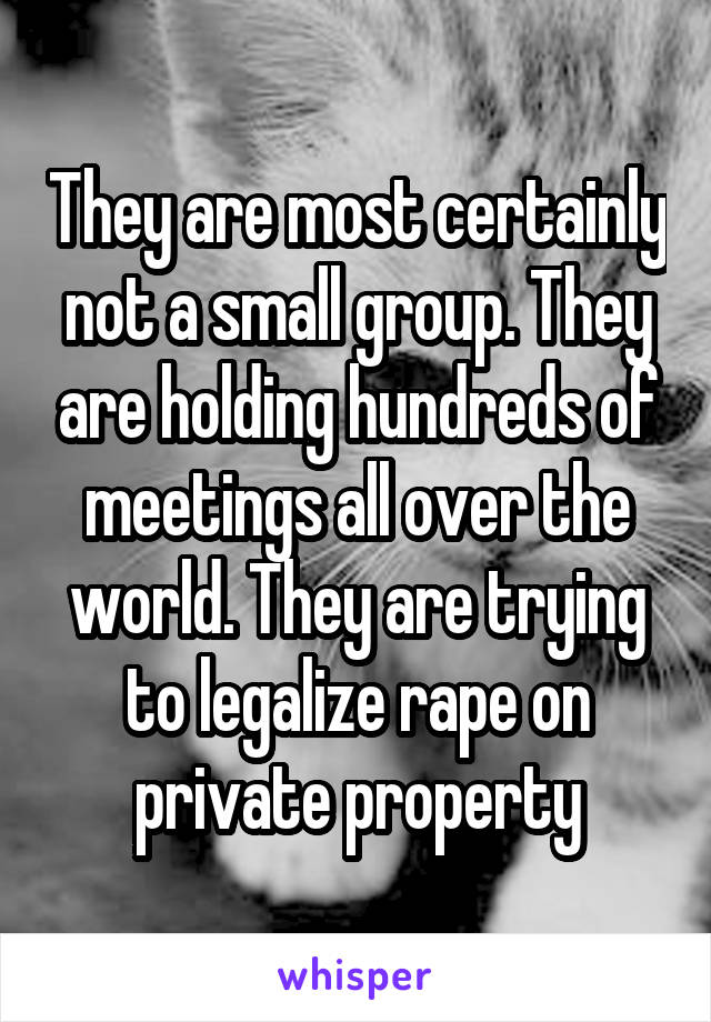 They are most certainly not a small group. They are holding hundreds of meetings all over the world. They are trying to legalize rape on private property