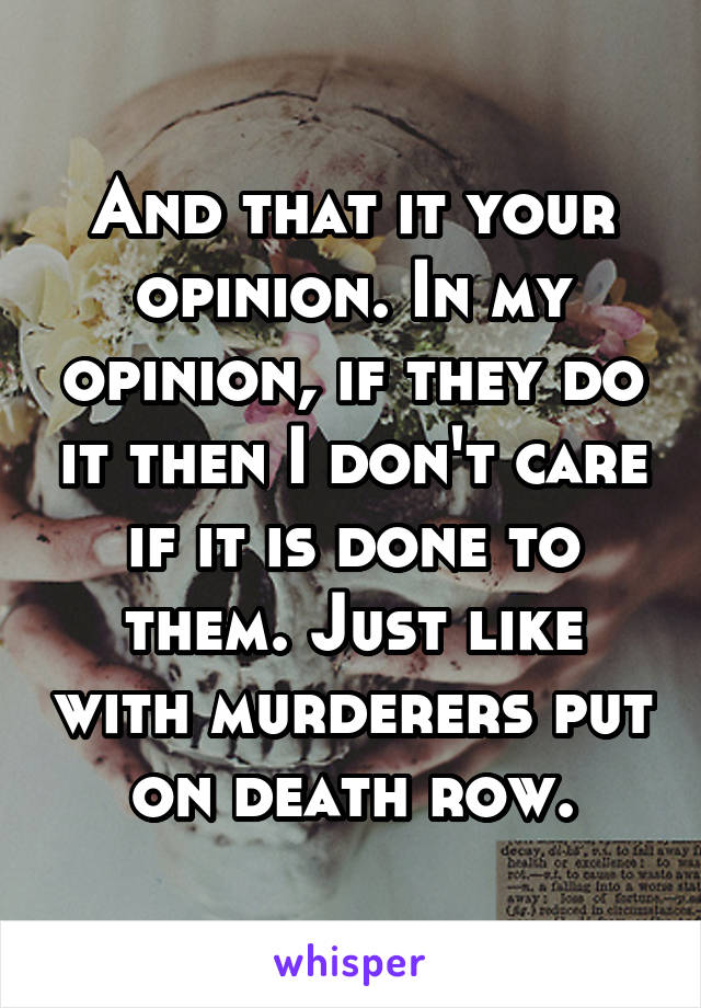 And that it your opinion. In my opinion, if they do it then I don't care if it is done to them. Just like with murderers put on death row.