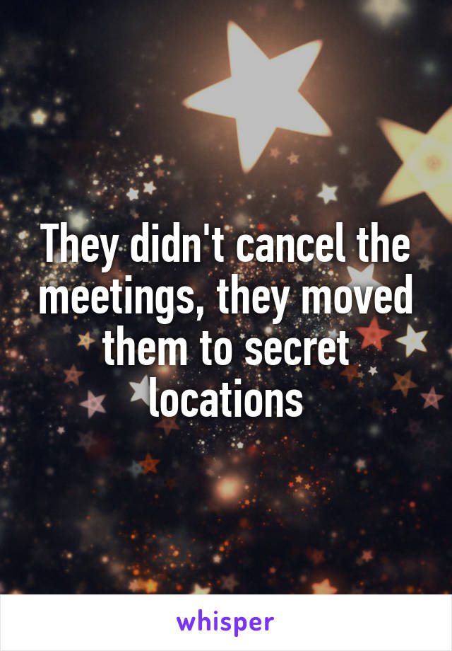 They didn't cancel the meetings, they moved them to secret locations