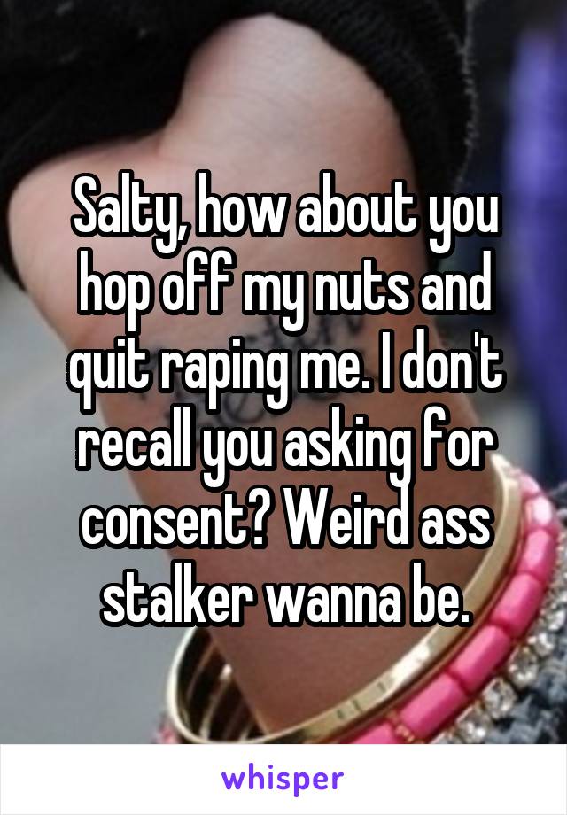 Salty, how about you hop off my nuts and quit raping me. I don't recall you asking for consent? Weird ass stalker wanna be.