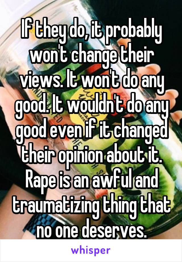 If they do, it probably won't change their views. It won't do any good. It wouldn't do any good even if it changed their opinion about it. Rape is an awful and traumatizing thing that no one deserves.