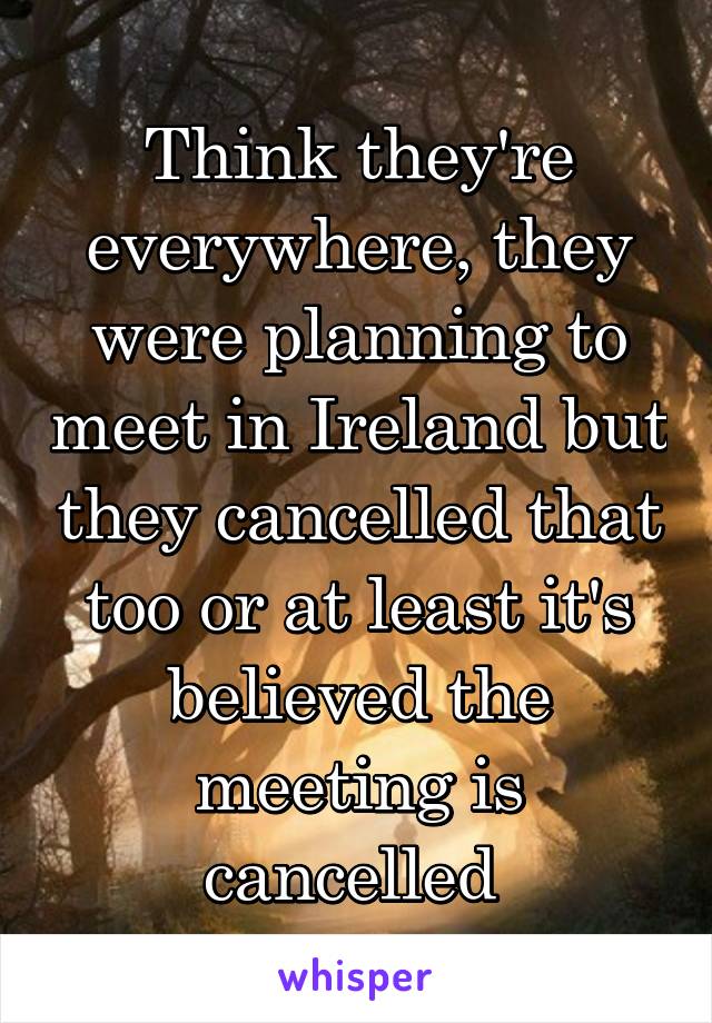 Think they're everywhere, they were planning to meet in Ireland but they cancelled that too or at least it's believed the meeting is cancelled 