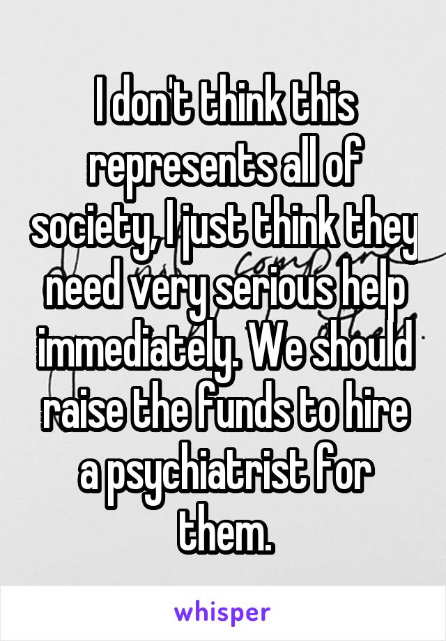 I don't think this represents all of society, I just think they need very serious help immediately. We should raise the funds to hire a psychiatrist for them.