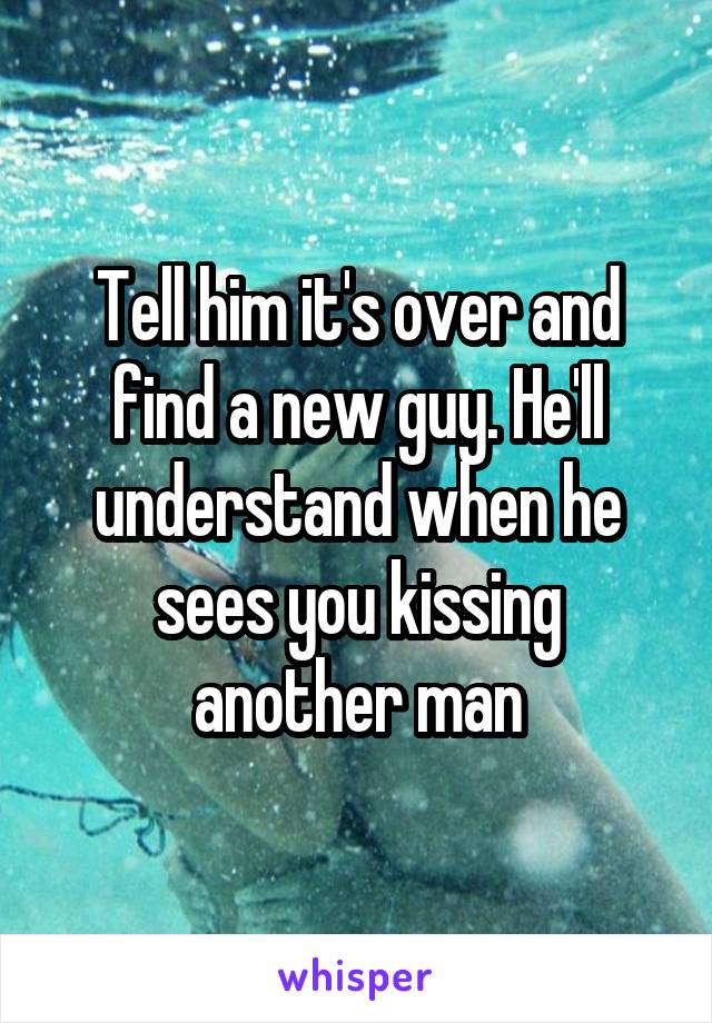 Tell him it's over and find a new guy. He'll understand when he sees you kissing another man