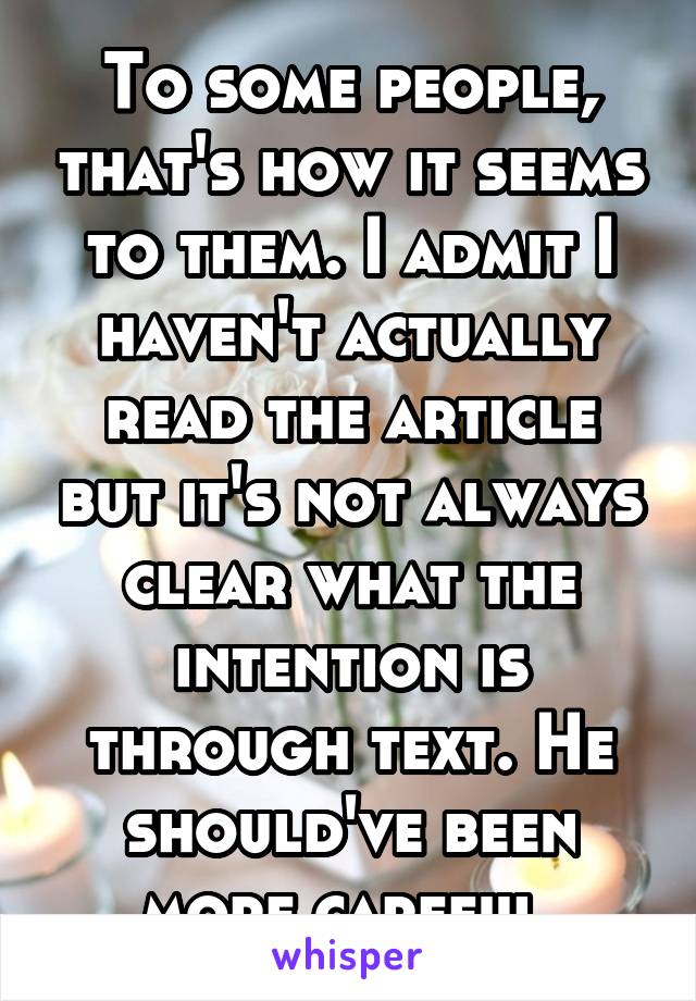 To some people, that's how it seems to them. I admit I haven't actually read the article but it's not always clear what the intention is through text. He should've been more careful.