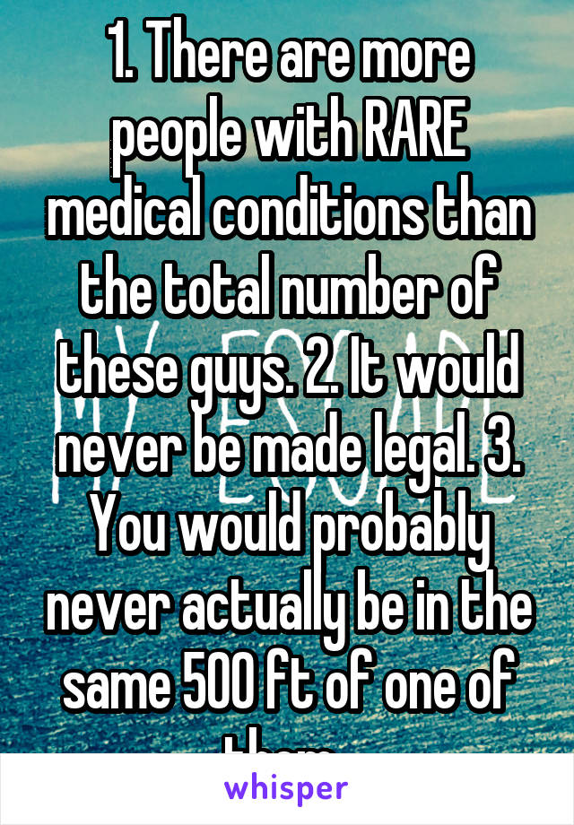 1. There are more people with RARE medical conditions than the total number of these guys. 2. It would never be made legal. 3. You would probably never actually be in the same 500 ft of one of them. 