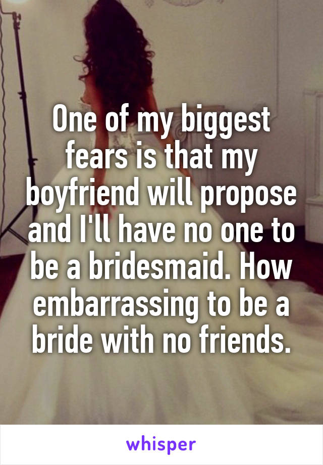One of my biggest fears is that my boyfriend will propose and I'll have no one to be a bridesmaid. How embarrassing to be a bride with no friends.