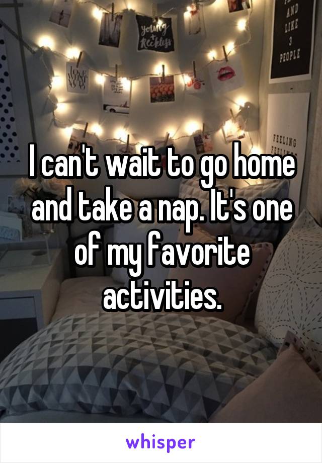 I can't wait to go home and take a nap. It's one of my favorite activities.