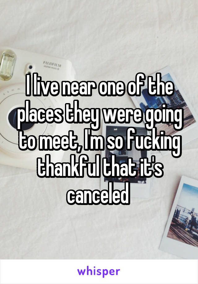 I live near one of the places they were going to meet, I'm so fucking thankful that it's canceled 