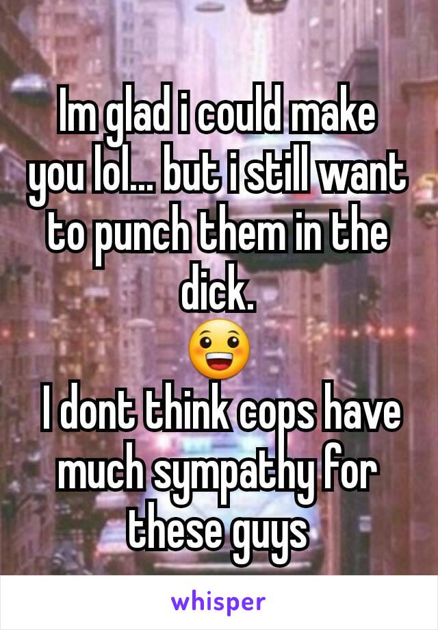 Im glad i could make you lol... but i still want to punch them in the dick.
😀
 I dont think cops have much sympathy for these guys