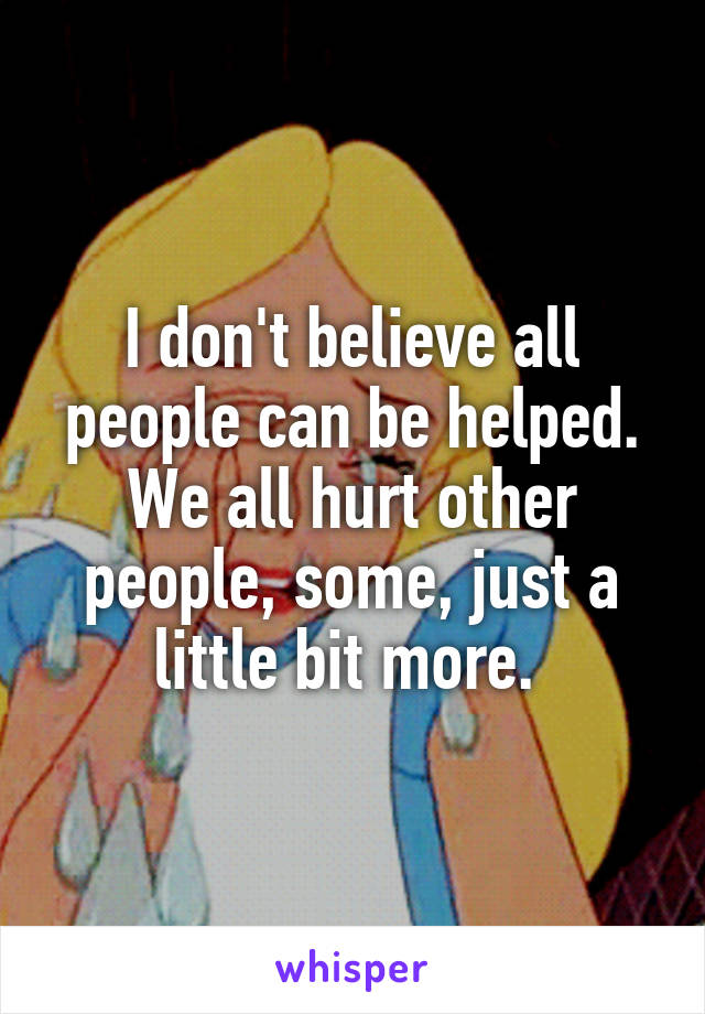 I don't believe all people can be helped. We all hurt other people, some, just a little bit more. 