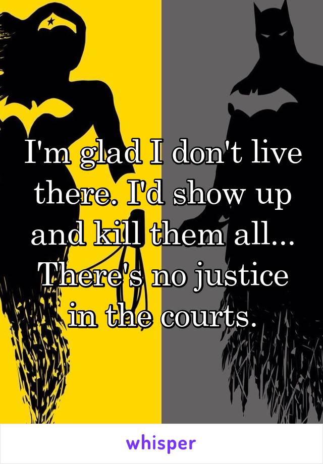 I'm glad I don't live there. I'd show up and kill them all... There's no justice in the courts.