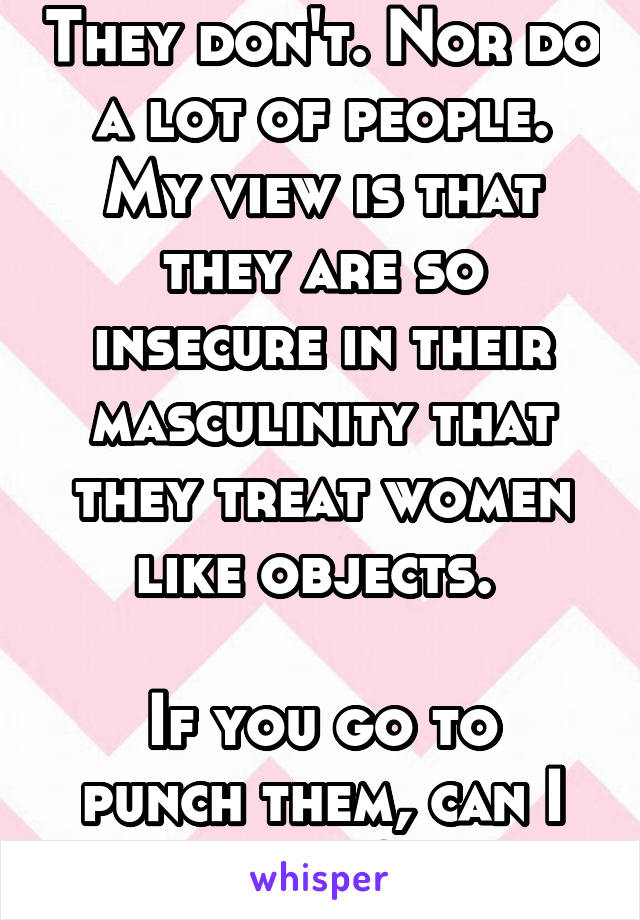 They don't. Nor do a lot of people. My view is that they are so insecure in their masculinity that they treat women like objects. 

If you go to punch them, can I come? 