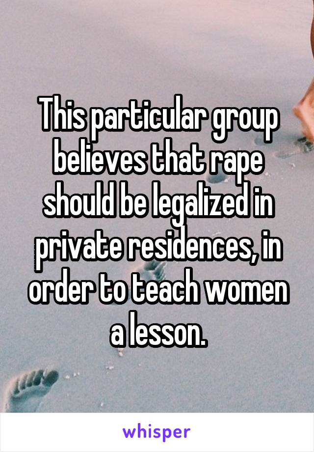 This particular group believes that rape should be legalized in private residences, in order to teach women a lesson.