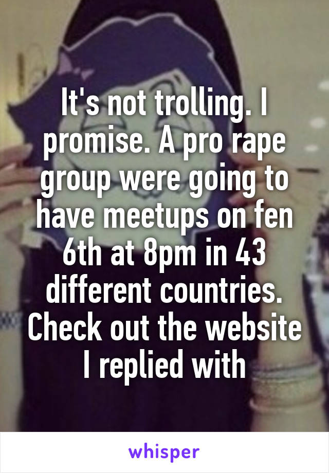 It's not trolling. I promise. A pro rape group were going to have meetups on fen 6th at 8pm in 43 different countries. Check out the website I replied with