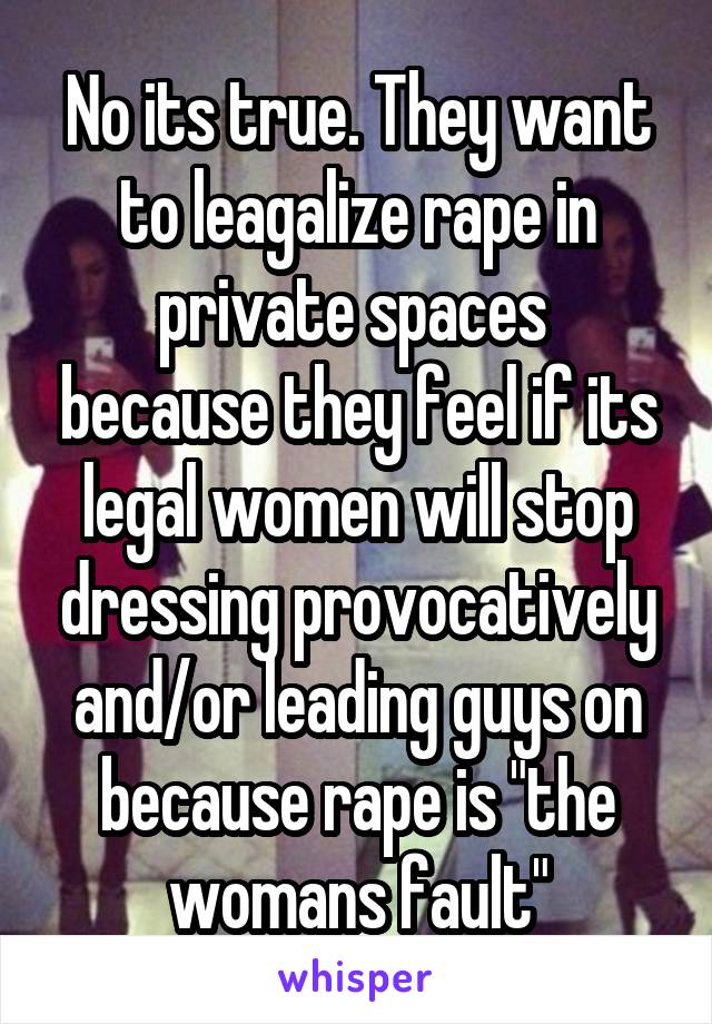 No its true. They want to leagalize rape in private spaces  because they feel if its legal women will stop dressing provocatively and/or leading guys on because rape is "the womans fault"