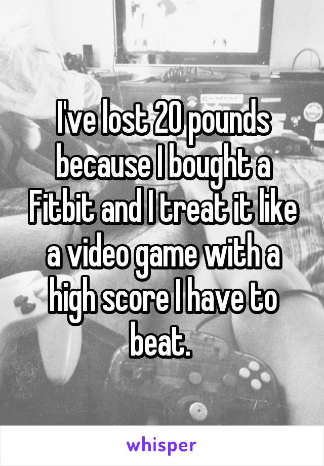 I've lost 20 pounds because I bought a Fitbit and I treat it like a video game with a high score I have to beat. 