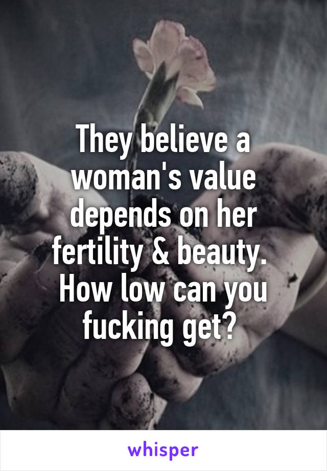 They believe a woman's value depends on her fertility & beauty. 
How low can you fucking get? 