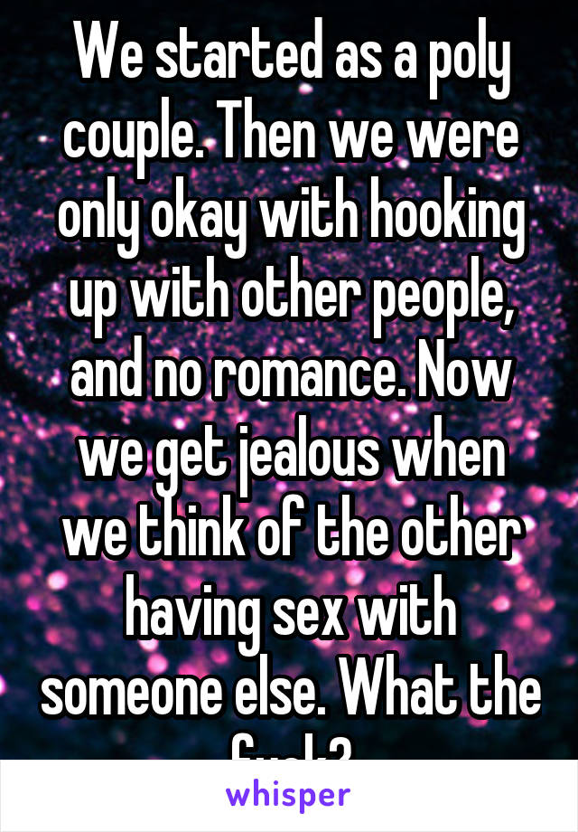 We started as a poly couple. Then we were only okay with hooking up with other people, and no romance. Now we get jealous when we think of the other having sex with someone else. What the fuck?