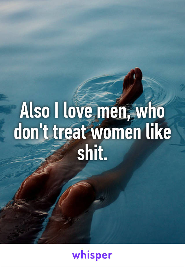 Also I love men, who don't treat women like shit.